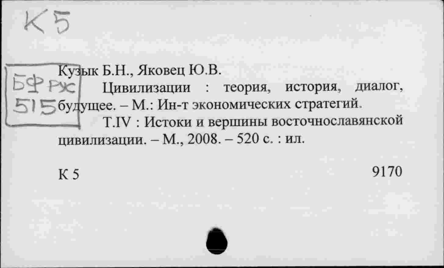 ﻿
515бУ-
ік Б.H., Яковец Ю.В.
Цивилизации : теория, история, диалог, tee. - М.: Ин-т экономических стратегий.
T.IV : Истоки и вершины восточнославянской
цивилизации. - М., 2008. - 520 с. : ил.
К5
9170